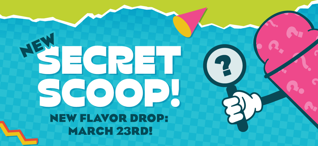 March 23rd - Check our socials for a Secret Scoop Ice flavor! Available for a limited time only!